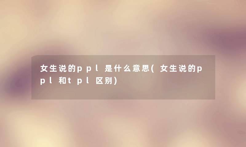 女生说的ppl是什么意思(女生说的ppl和tpl区别)