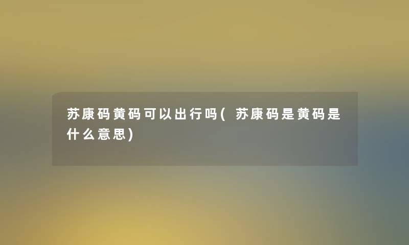 苏康码黄码可以出行吗(苏康码是黄码是什么意思)