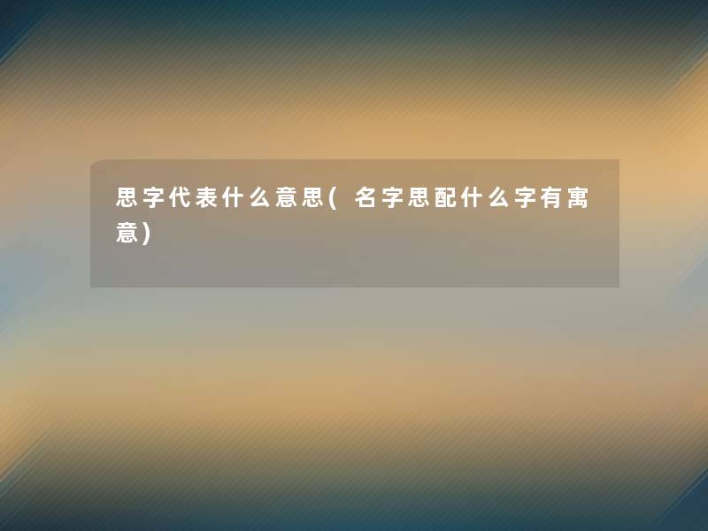 思字代表什么意思(名字思配什么字有寓意)