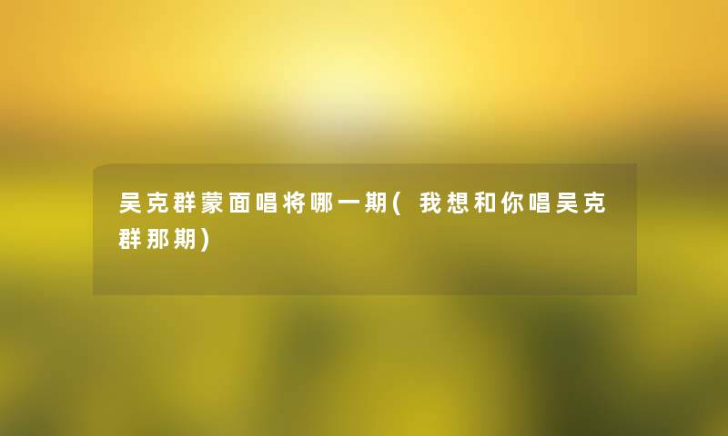 吴克群蒙面唱将哪一期(我想和你唱吴克群那期)