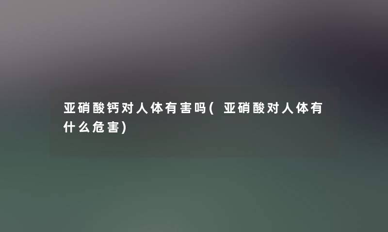 亚硝酸钙对人体有害吗(亚硝酸对人体有什么危害)