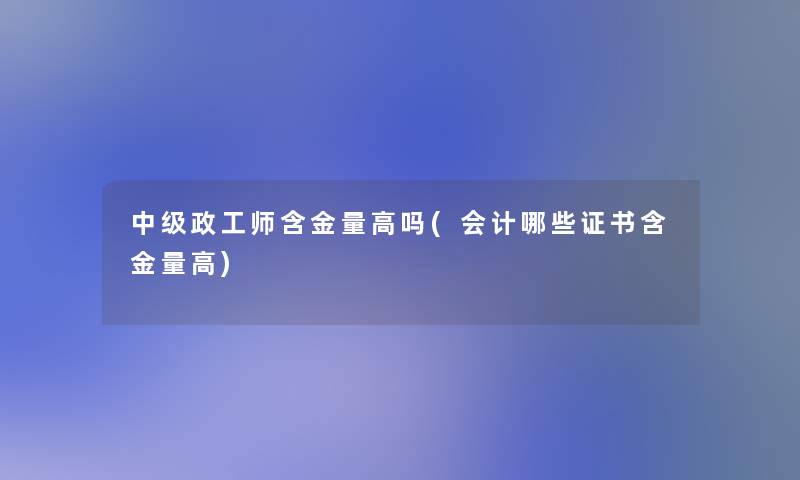 中级政工师含金量高吗(会计哪些证书含金量高)