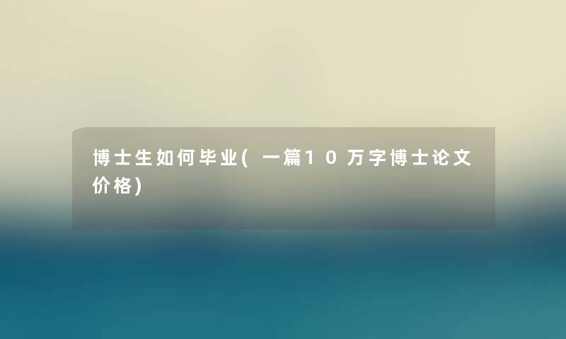 博士生如何毕业(一篇10万字博士论文价格)