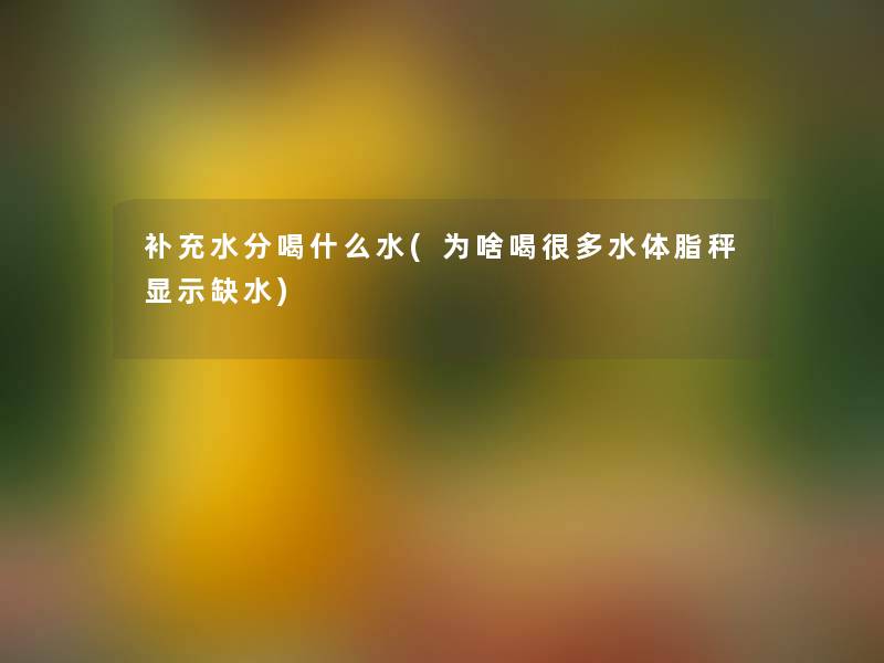 补充水分喝什么水(为啥喝很多水体脂秤显示缺水)