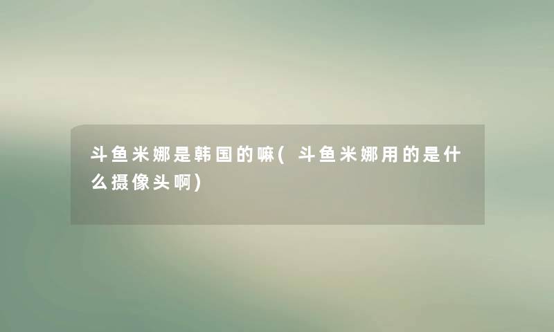 斗鱼米娜是韩国的嘛(斗鱼米娜用的是什么摄像头啊)