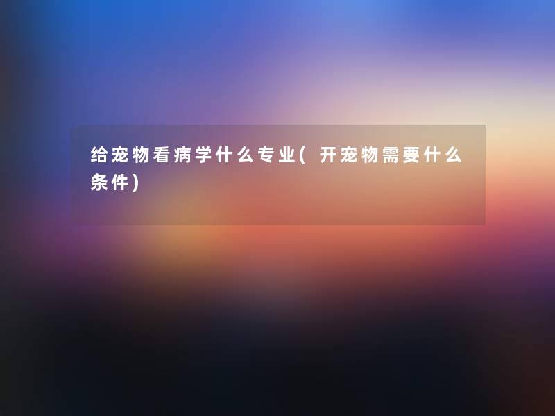 给宠物看病学什么专业(开宠物需要什么条件)