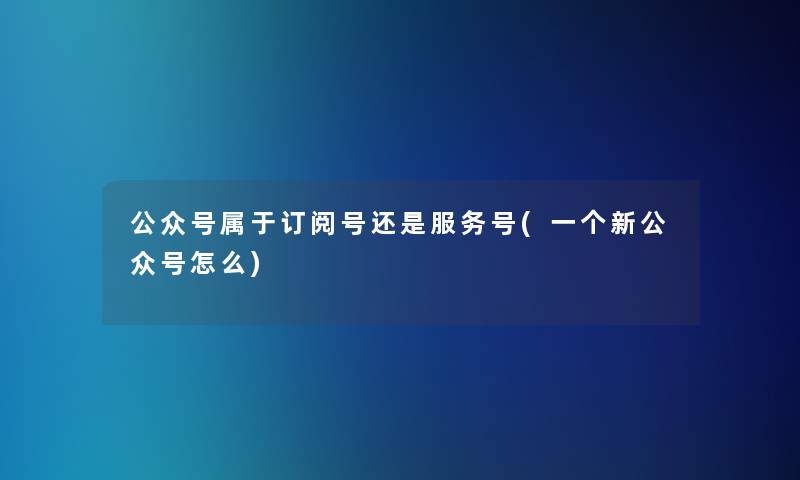 公众号属于订阅号还是服务号(一个新公众号怎么)