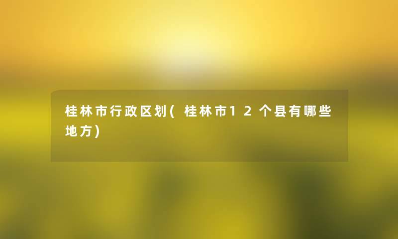 桂林市行政区划(桂林市12个县有哪些地方)