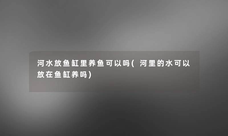 河水放鱼缸里养鱼可以吗(河里的水可以放在鱼缸养吗)