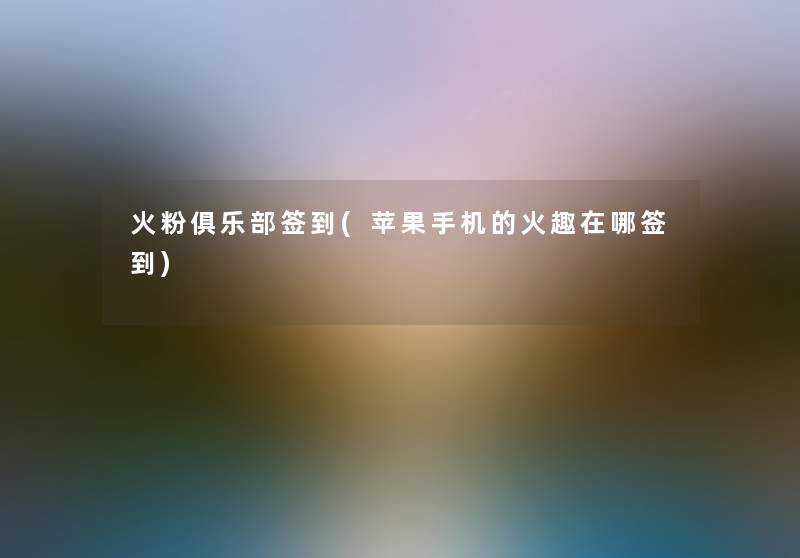 火粉俱乐部签到(苹果手机的火趣在哪签到)