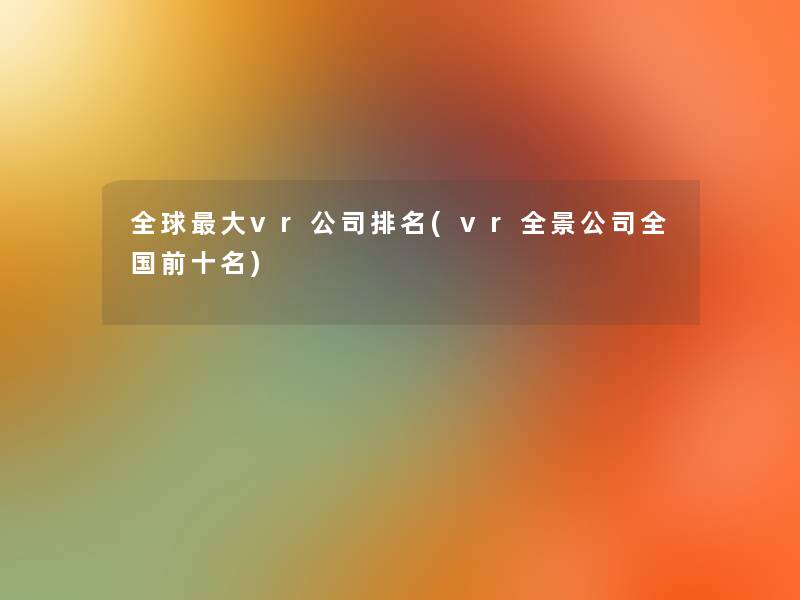 全球大vr公司推荐(vr全景公司全国前十名)