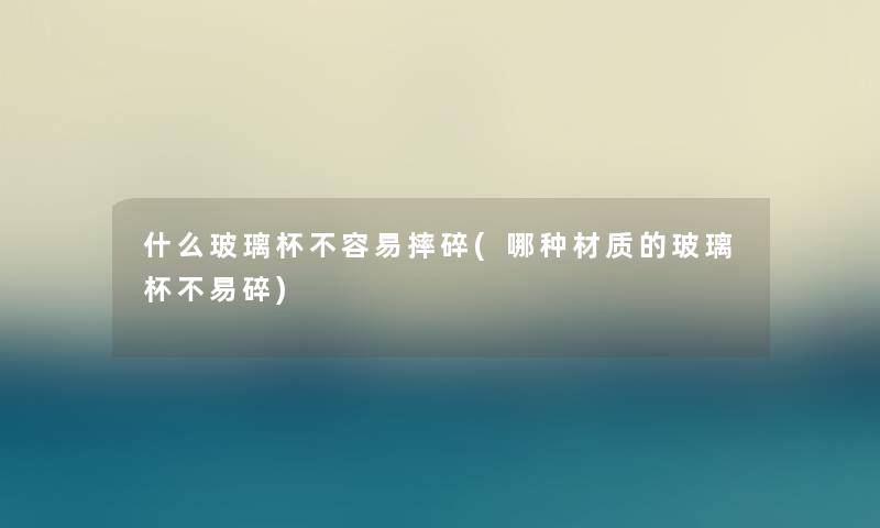 什么玻璃杯不容易摔碎(哪种材质的玻璃杯不易碎)