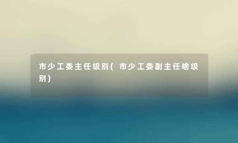 市少工委主任级别(市少工委副主任啥级别)