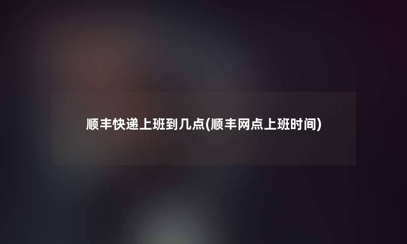 顺丰快递上班到几点(顺丰网点上班时间)