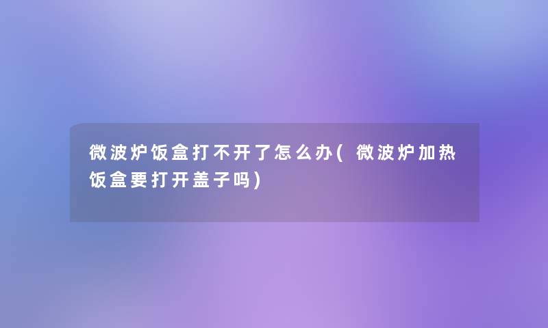 微波炉饭盒打不开了怎么办(微波炉加热饭盒要打开盖子吗)