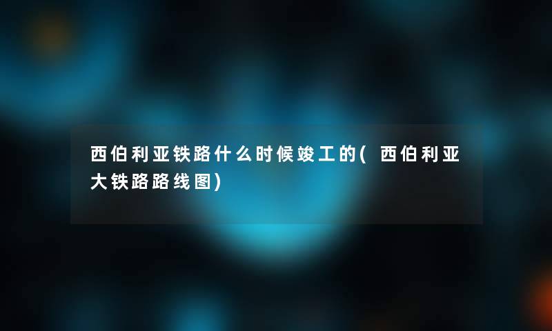 西伯利亚铁路什么时候竣工的(西伯利亚大铁路路线图)