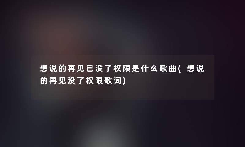 想说的再见已没了权限是什么歌曲(想说的再见没了权限歌词)