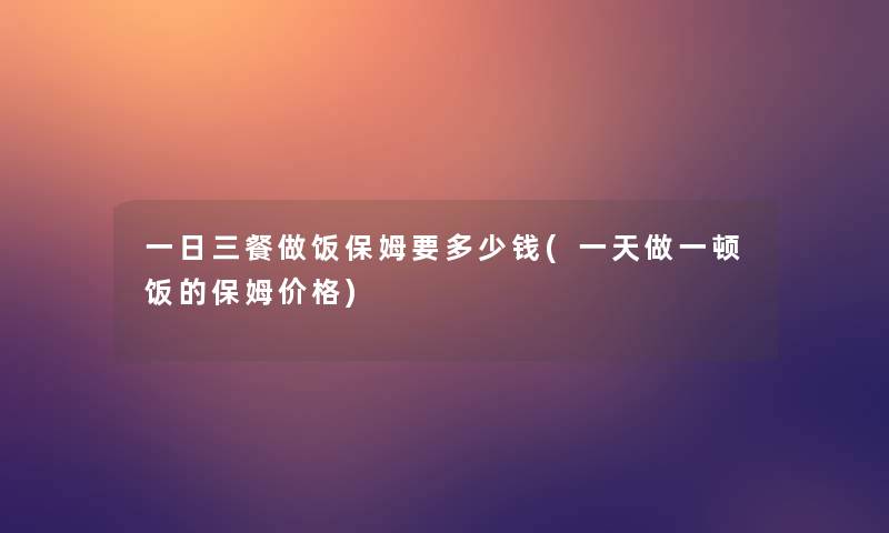 一日三餐做饭保姆要多少钱(一天做一顿饭的保姆价格)