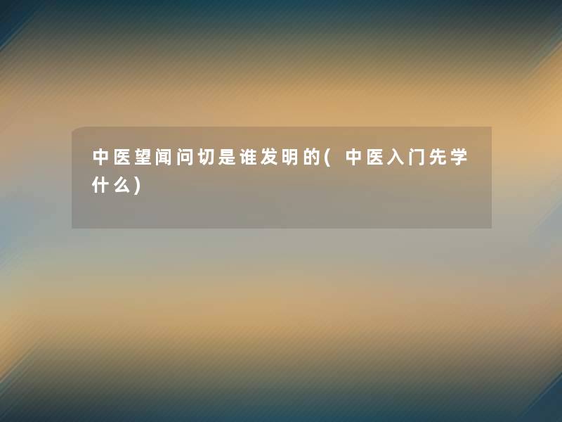 中医望闻问切是谁发明的(中医入门先学什么)