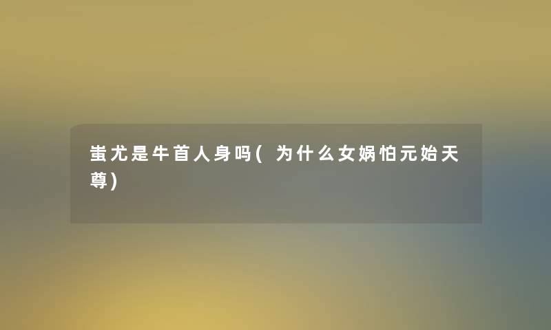 蚩尤是牛首人身吗(为什么女娲怕元始天尊)