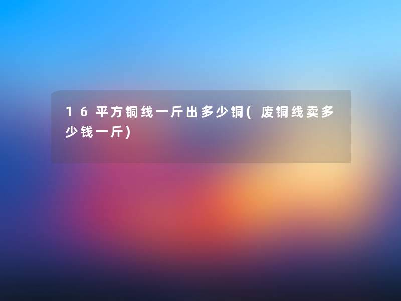 16平方铜线一斤出多少铜(废铜线卖多少钱一斤)