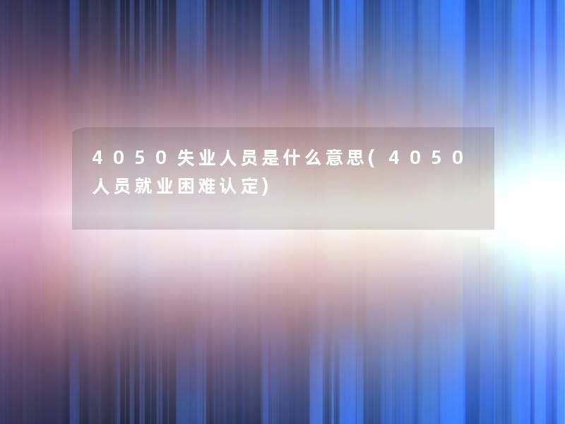 4050失业人员是什么意思(4050人员就业困难认定)