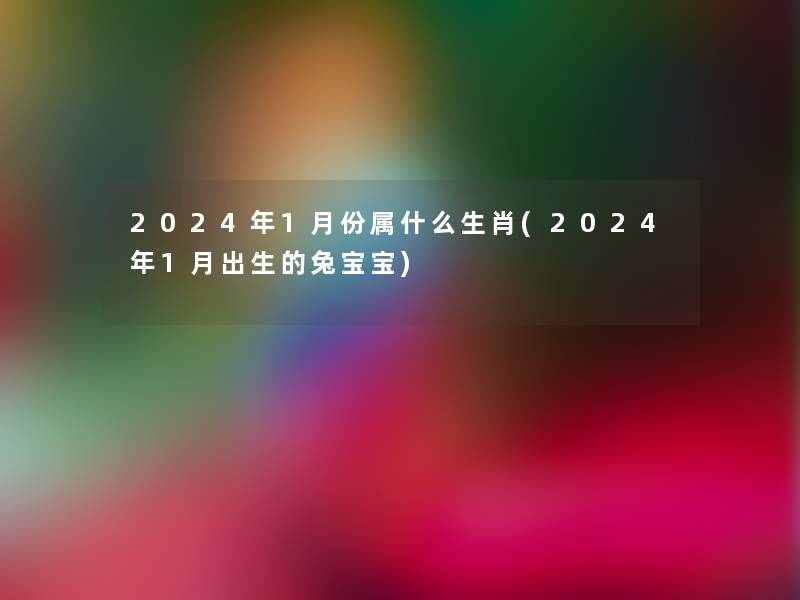 2024年1月份属什么生肖(2024年1月出生的兔宝宝)