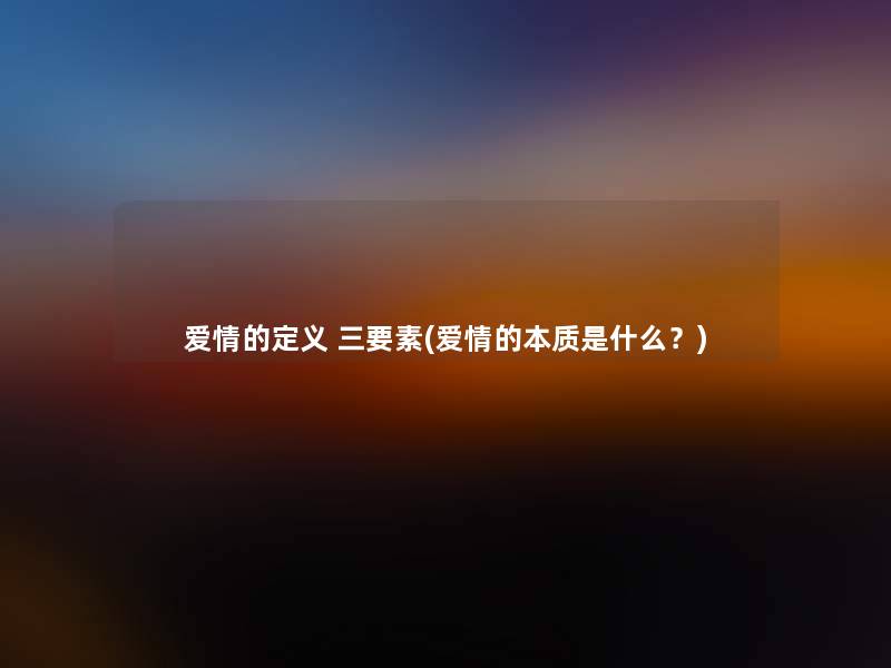 爱情的定义 三要素(爱情的本质是什么?) 爱情的定义 三要素(爱情的本质是什么?)