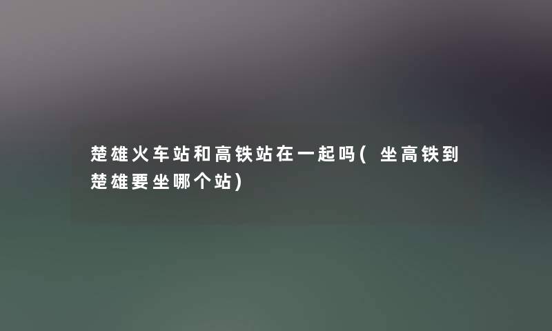 楚雄火车站和高铁站在一起吗(坐高铁到楚雄要坐哪个站)