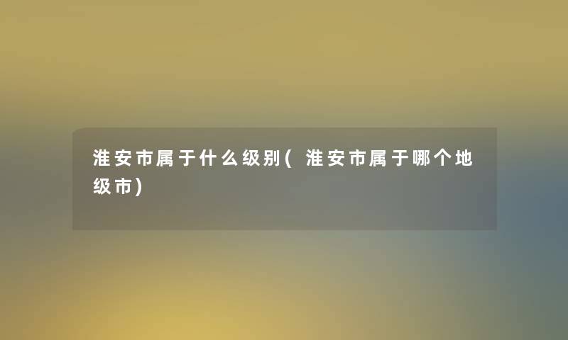 淮安市属于什么级别(淮安市属于哪个地级市)