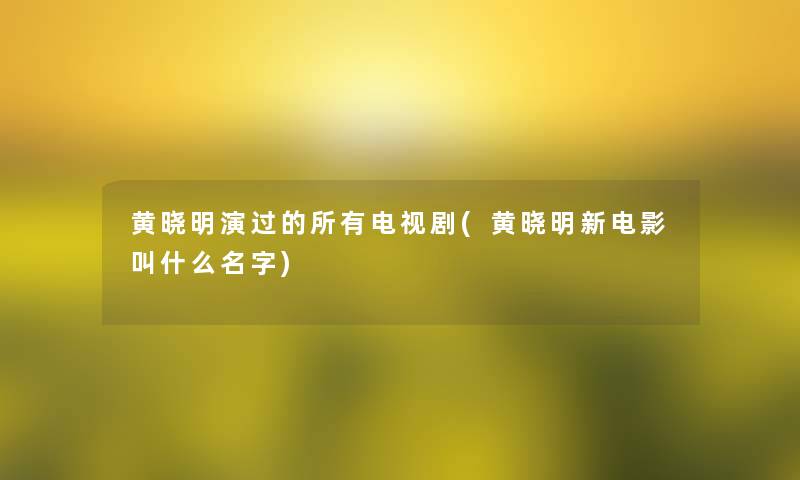 黄晓明演过的所有电视剧(黄晓明新电影叫什么名字)