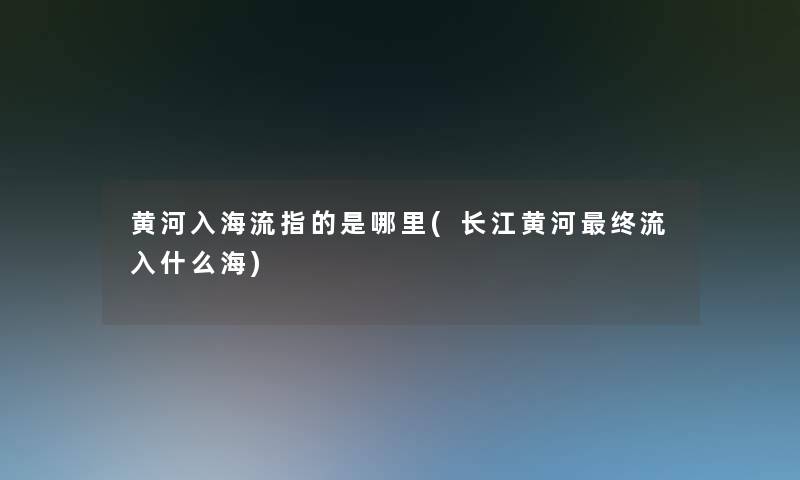 黄河入海流指的是哪里(长江黄河终流入什么海)