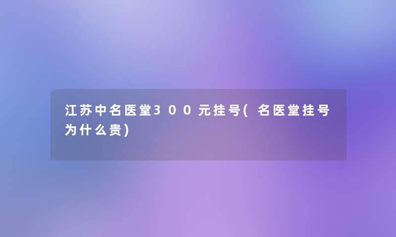 江苏中名医堂300元挂号(名医堂挂号为什么贵)