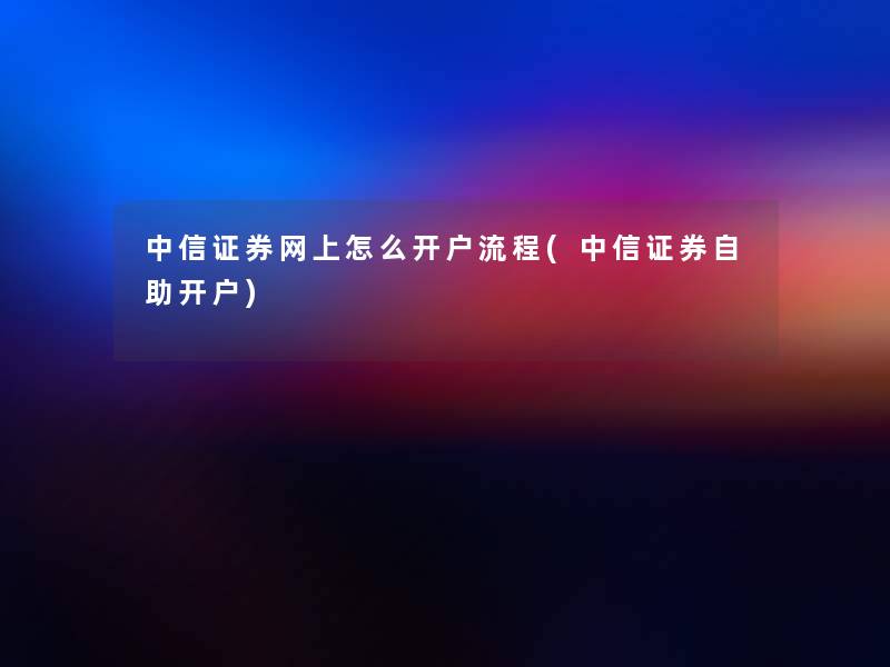 中信证券网上怎么开户流程(中信证券自助开户)