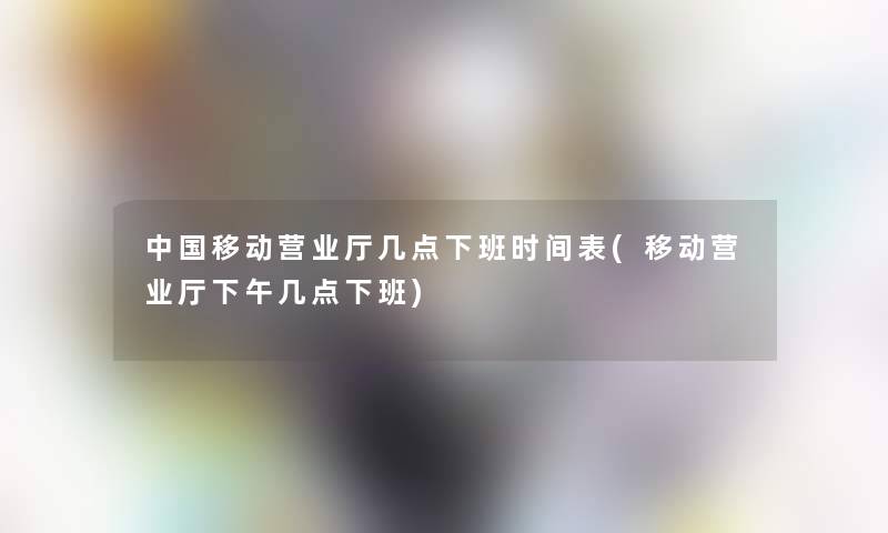 中国移动营业厅几点下班时间表(移动营业厅下午几点下班)