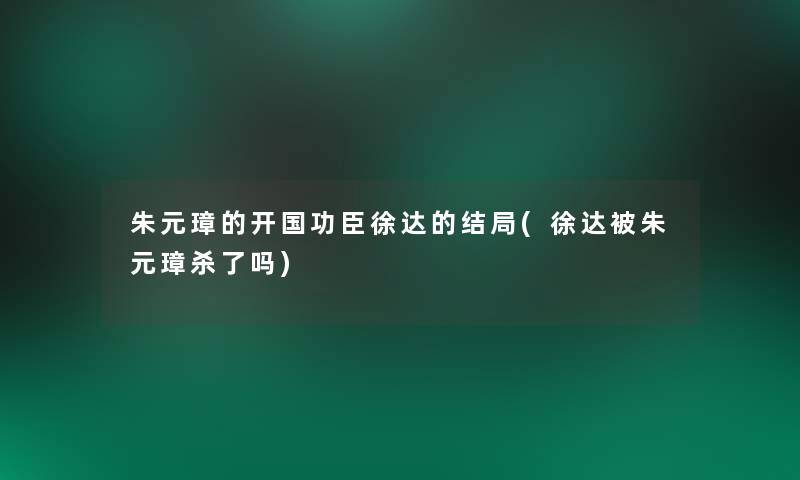 朱元璋的开国功臣徐达的结局(徐达被朱元璋杀了吗)