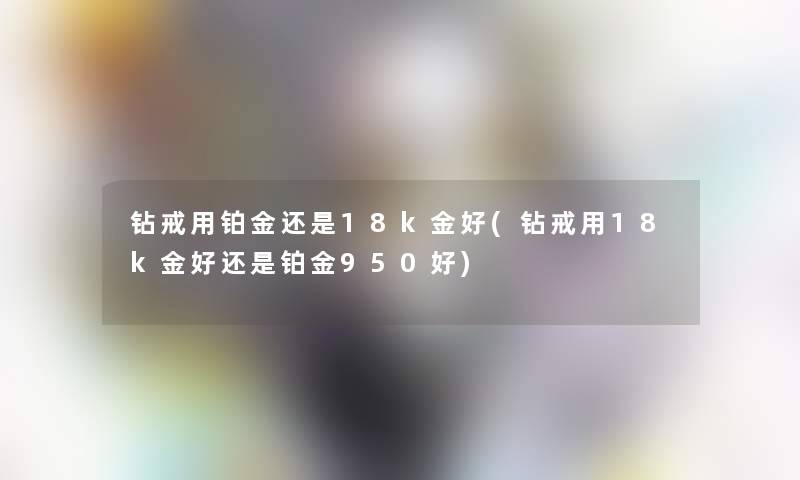 钻戒用铂金还是18k金好(钻戒用18k金好还是铂金950好)