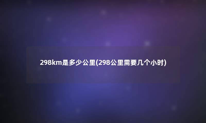 298km是多少公里(298公里需要几个小时)