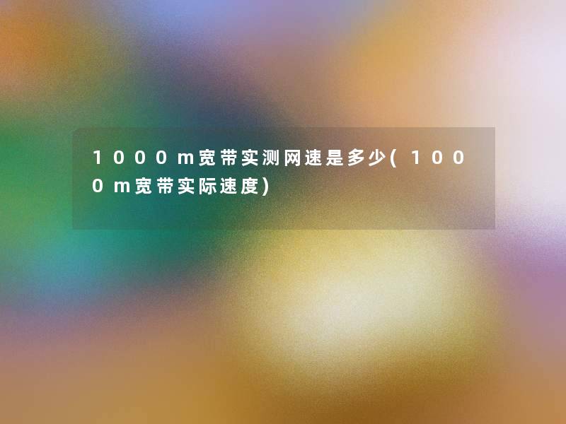 1000m宽带实测网速是多少(1000m宽带实际速度)