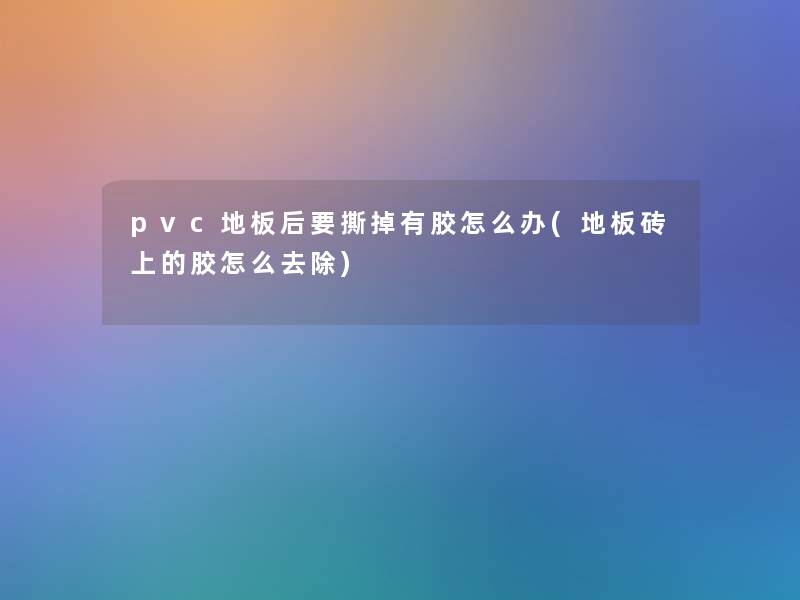 pvc地板后要撕掉有胶怎么办(地板砖上的胶怎么去除)