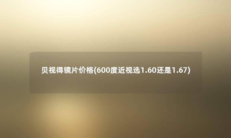 贝视得镜片价格(600度近视选1.60还是1.67)