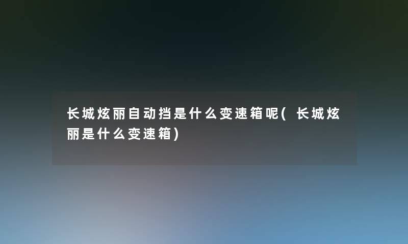 长城炫丽自动挡是什么变速箱呢(长城炫丽是什么变速箱)