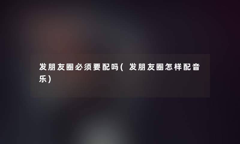 发朋友圈必须要配吗(发朋友圈怎样配音乐)