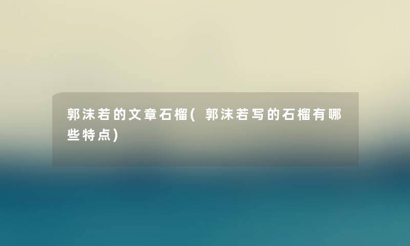 郭沫若的石榴(郭沫若写的石榴有哪些特点)