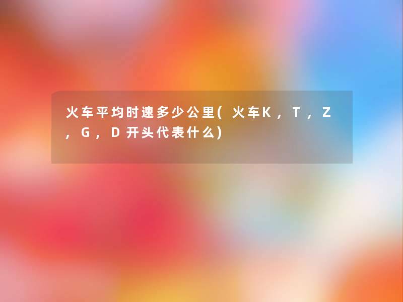 火车平均时速多少公里(火车K,T,Z,G,D开头代表什么)