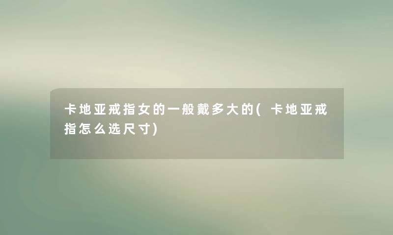 卡地亚戒指女的一般戴多大的(卡地亚戒指怎么选尺寸)