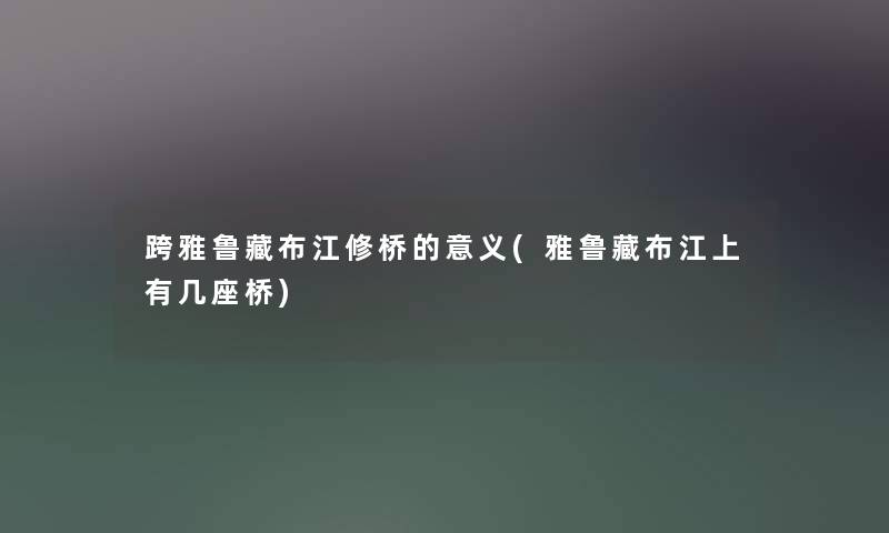 跨雅鲁藏布江修桥的意义(雅鲁藏布江上有几座桥)