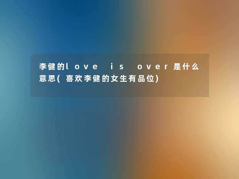 李健的love is over是什么意思(喜欢李健的女生有品位)