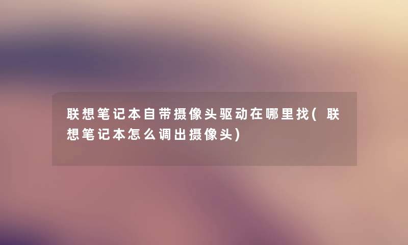 联想笔记本自带摄像头驱动在哪里找(联想笔记本怎么调出摄像头)