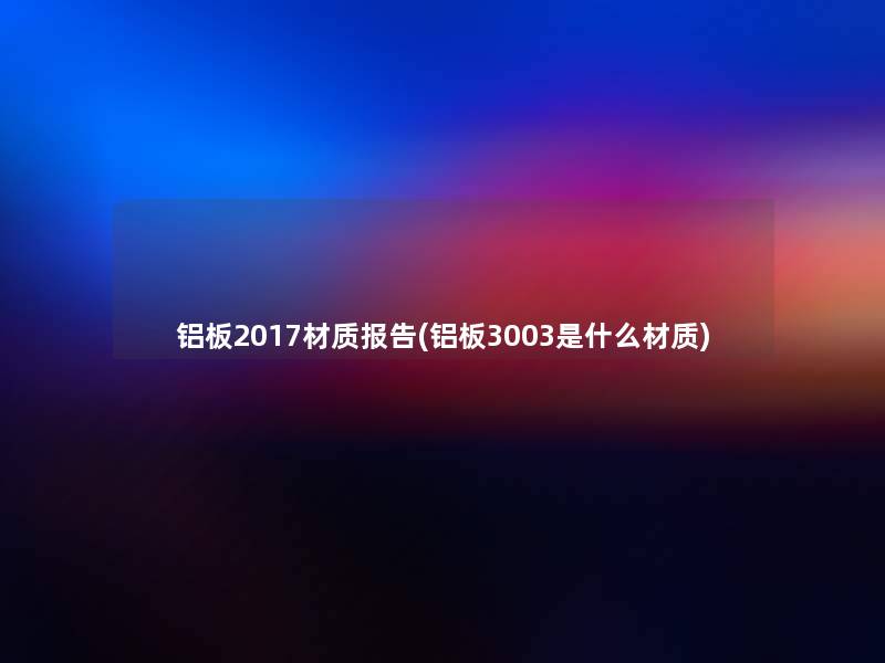 铝板2017材质报告(铝板3003是什么材质)